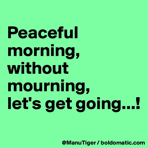 
Peaceful morning,
without mourning,
let's get going...!
