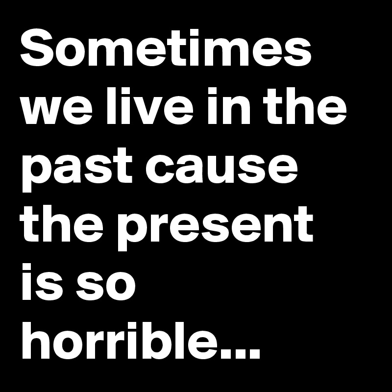 Sometimes we live in the past cause the present is so horrible...
