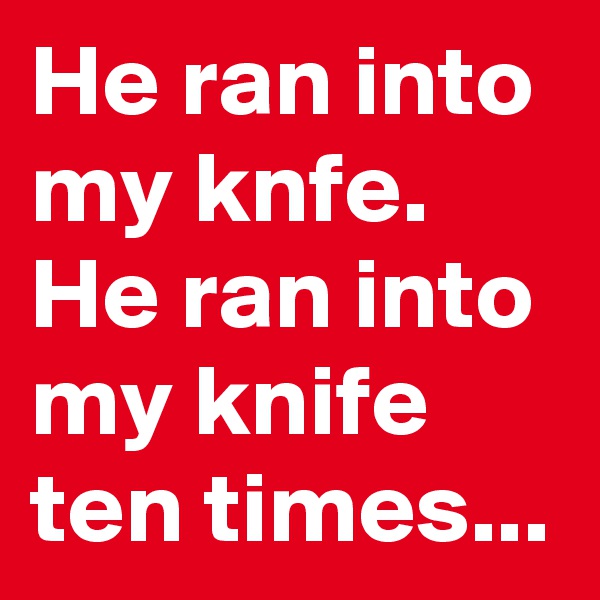 He ran into my knfe. He ran into my knife ten times...