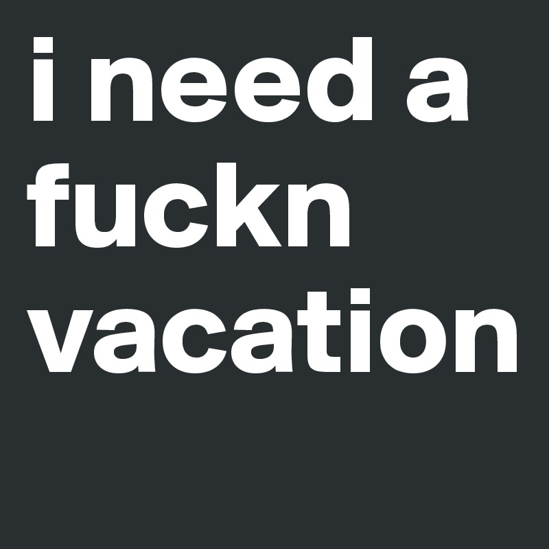 i need a fuckn vacation