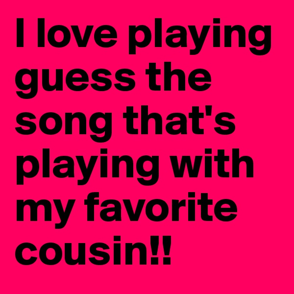 I love playing guess the song that's playing with my favorite cousin!!