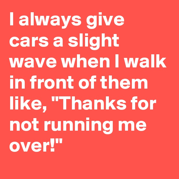 I always give cars a slight wave when I walk in front of them like, "Thanks for not running me over!" 