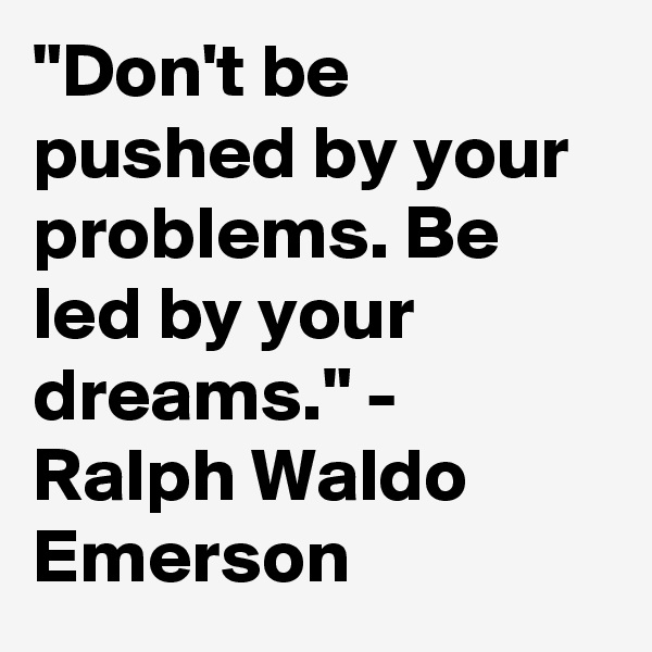 "Don't be pushed by your problems. Be led by your dreams." - Ralph Waldo Emerson