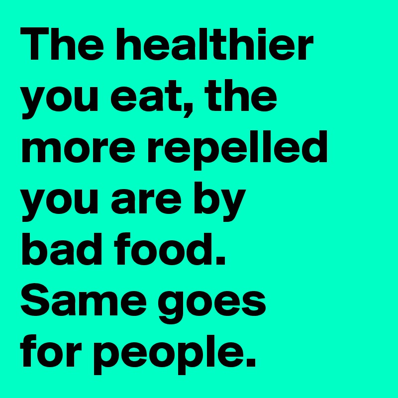 The healthier you eat, the more repelled you are by 
bad food. 
Same goes
for people.
