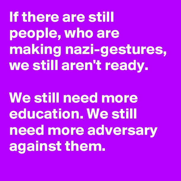 If there are still people, who are making nazi-gestures, we still aren't ready.

We still need more education. We still need more adversary against them.