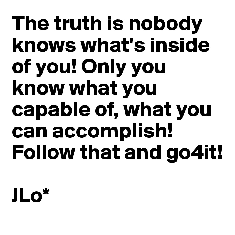 The truth is nobody knows what's inside of you! Only you know what you capable of, what you can accomplish! Follow that and go4it!

JLo*