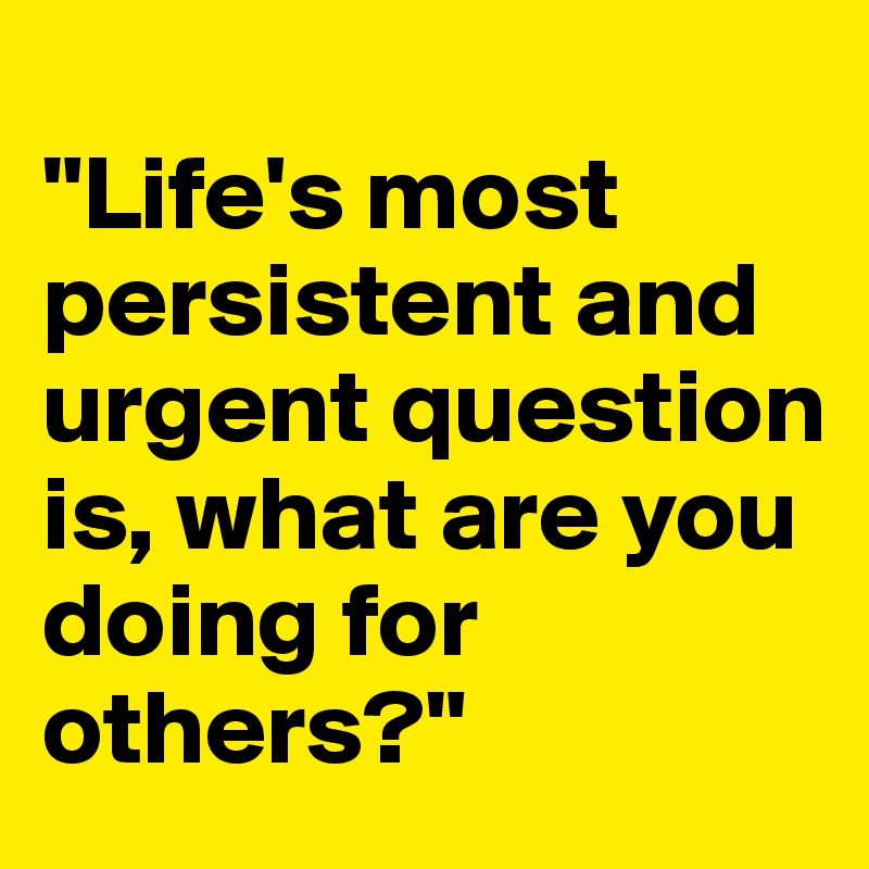 
"Life's most persistent and urgent question is, what are you doing for others?"