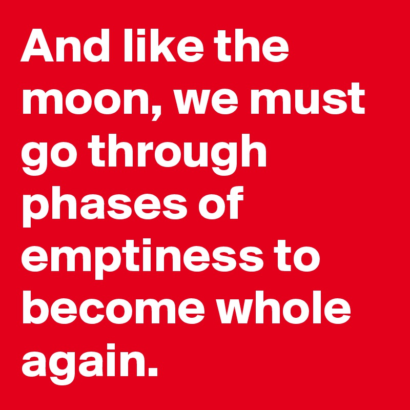 And like the moon, we must go through phases of emptiness to become whole again. 