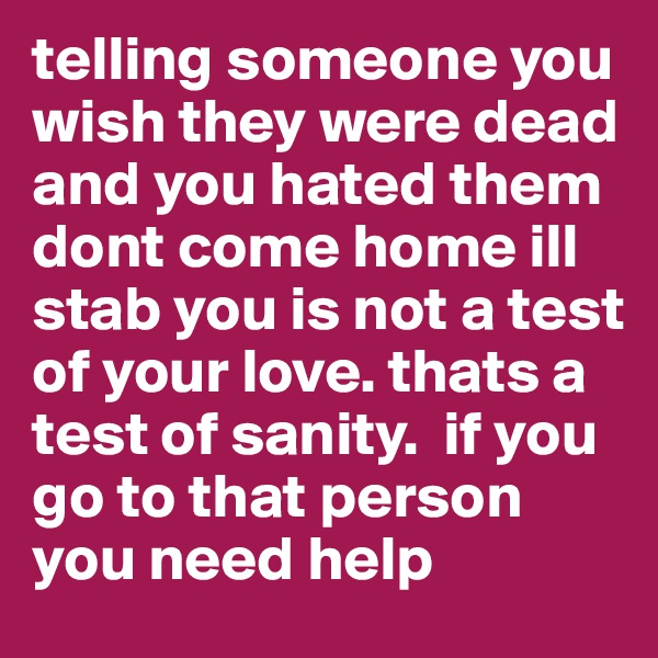 telling someone you wish they were dead and you hated them dont come home ill stab you is not a test of your love. thats a test of sanity.  if you go to that person you need help