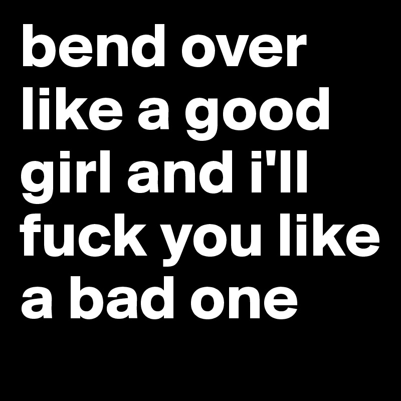 bend over like a good girl and i'll fuck you like a bad one