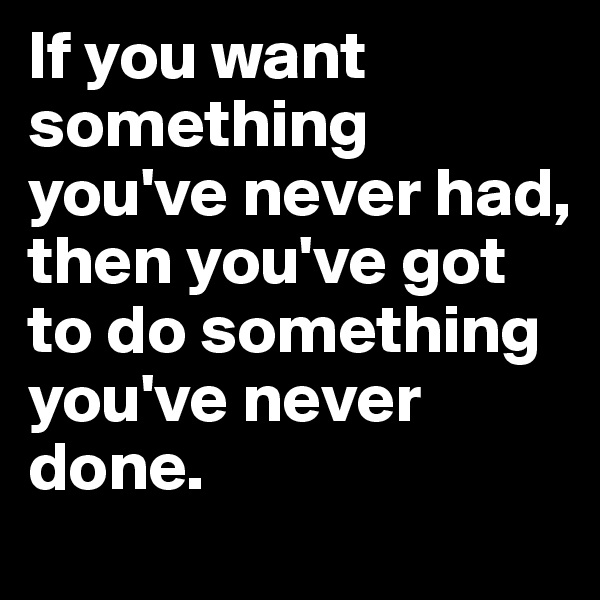 If you want something you've never had, then you've got to do something you've never done. 