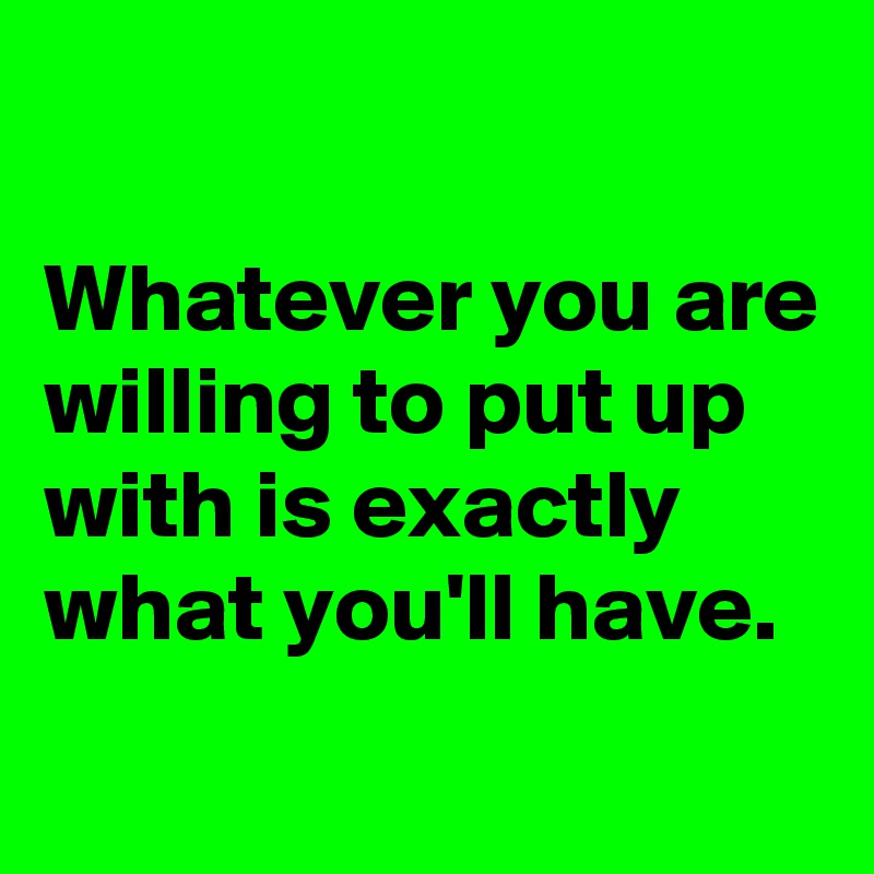 

Whatever you are willing to put up with is exactly what you'll have.
