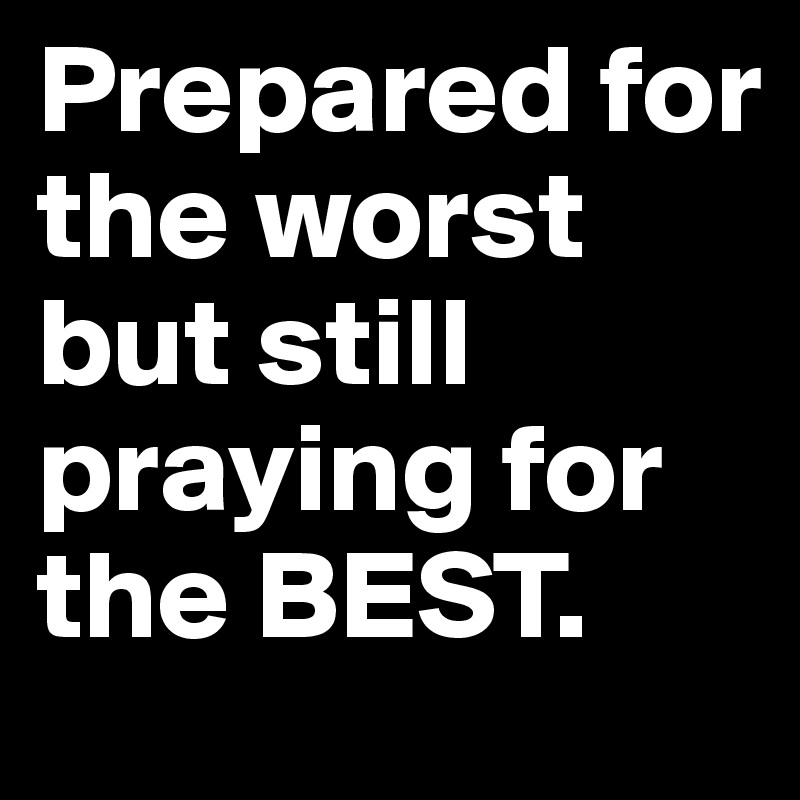 Prepared for the worst but still praying for the BEST.