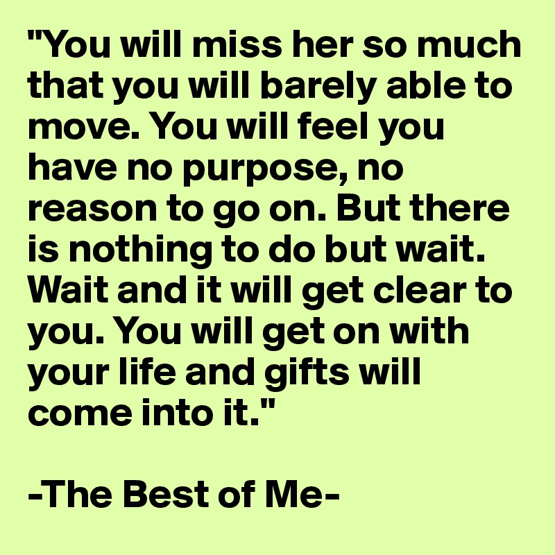 "You will miss her so much that you will barely able to move. You will feel you have no purpose, no reason to go on. But there is nothing to do but wait. Wait and it will get clear to you. You will get on with your life and gifts will come into it."

-The Best of Me-
