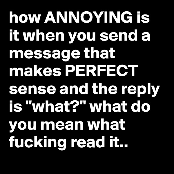 how ANNOYING is it when you send a message that makes PERFECT sense and the reply is "what?" what do you mean what fucking read it..