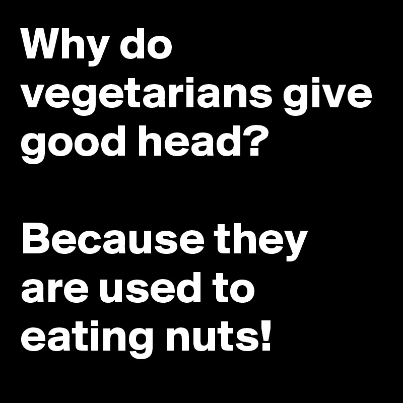 Why do vegetarians give good head?

Because they are used to eating nuts!
