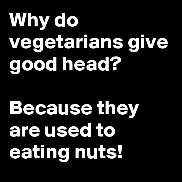 Why do vegetarians give good head?

Because they are used to eating nuts!