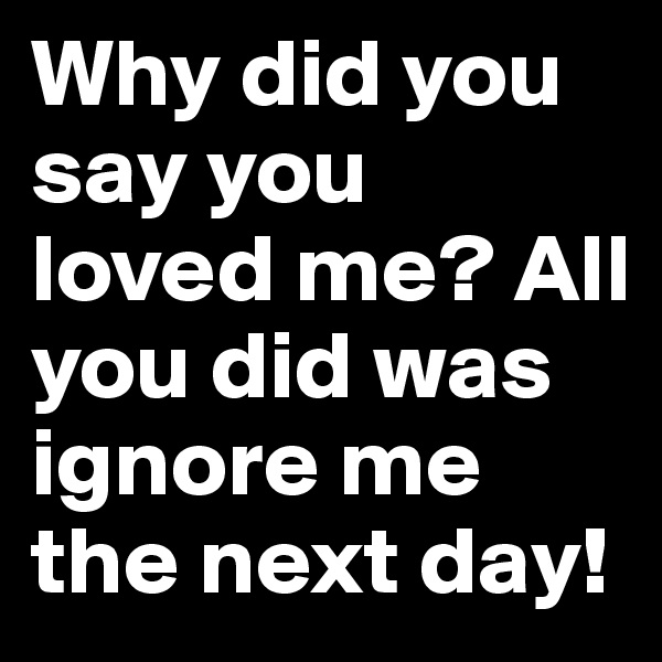 Why did you say you loved me? All you did was ignore me the next day!