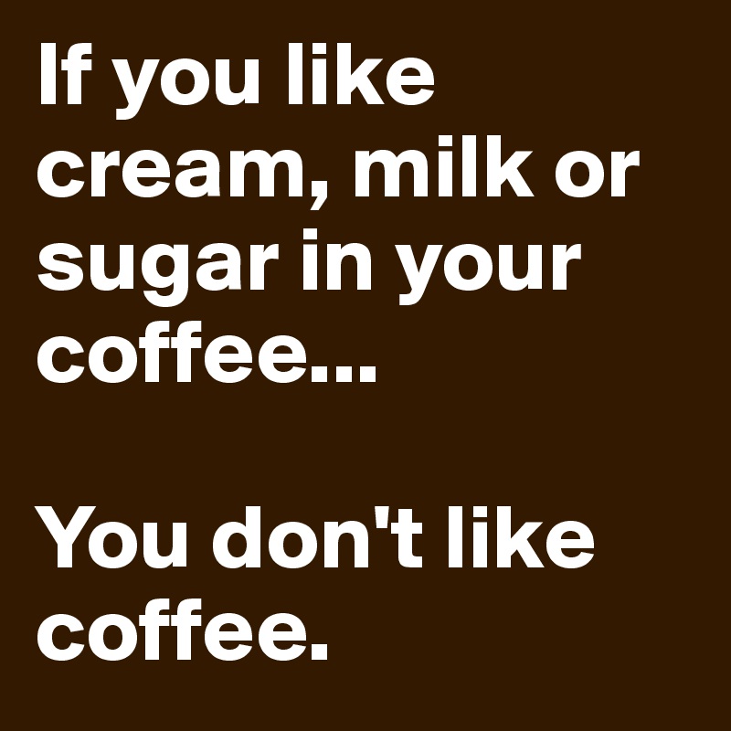If you like cream, milk or sugar in your coffee...

You don't like coffee. 