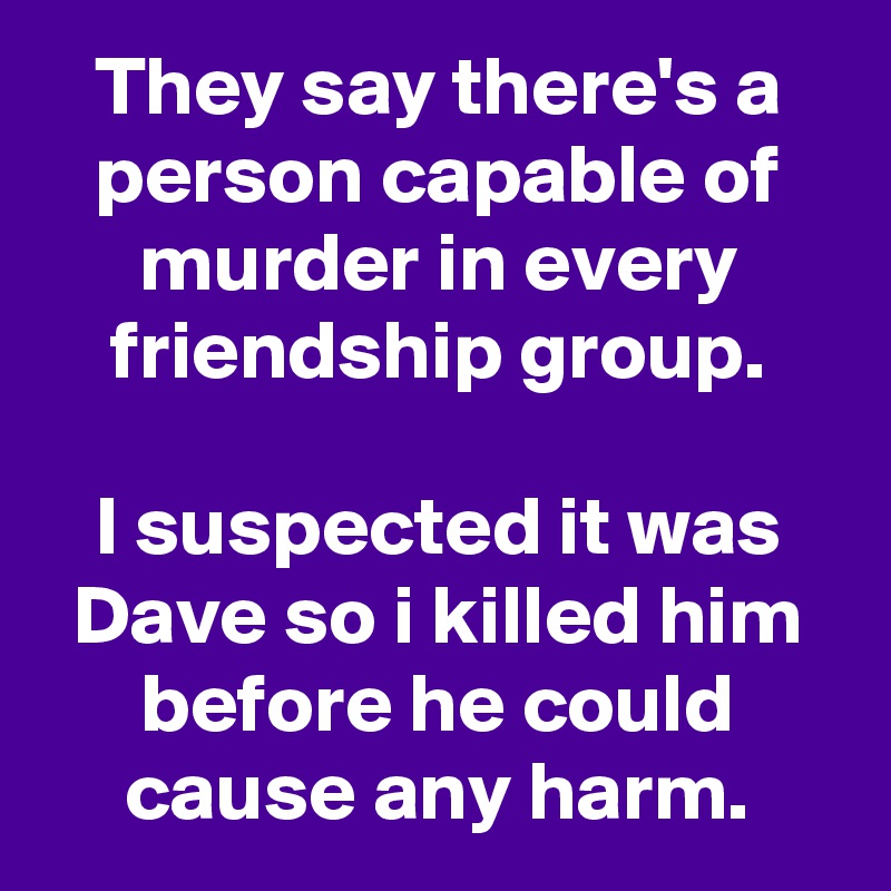 They say there's a person capable of murder in every friendship group.

I suspected it was Dave so i killed him before he could cause any harm.