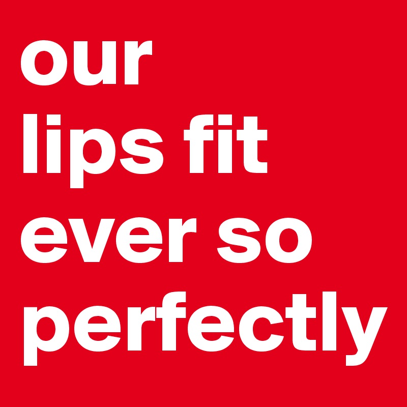 our 
lips fit 
ever so perfectly