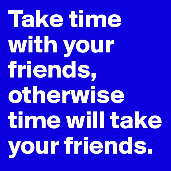 Take time with your friends, otherwise time will take your friends.