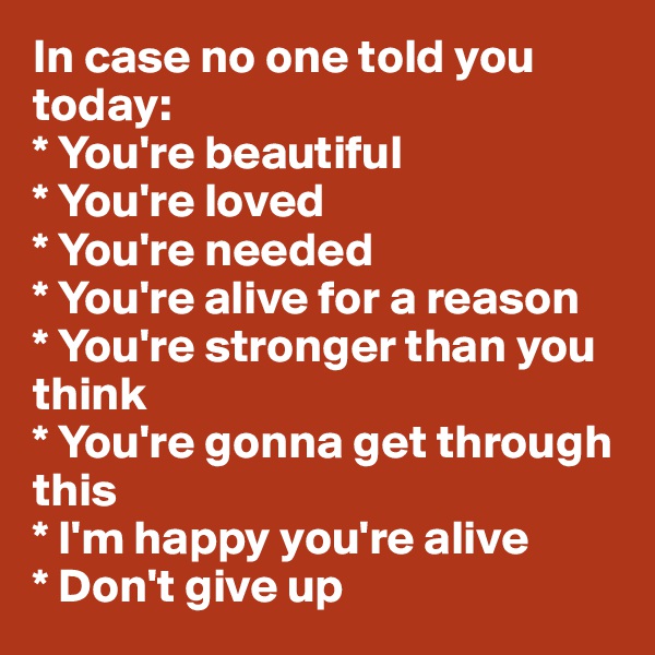 In case no one told you today:
* You're beautiful
* You're loved
* You're needed
* You're alive for a reason
* You're stronger than you                     think
* You're gonna get through this
* I'm happy you're alive
* Don't give up