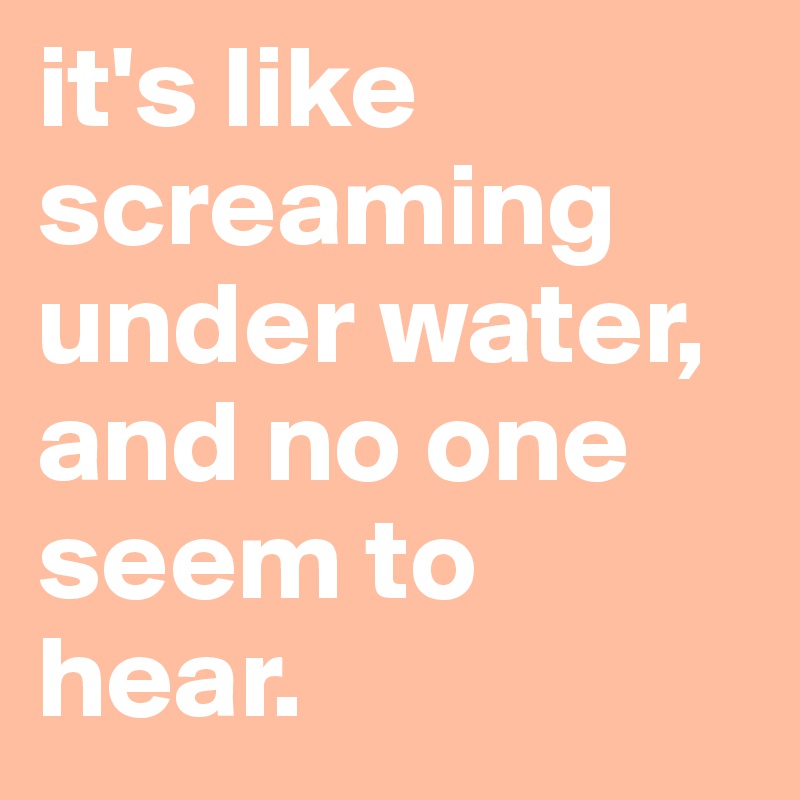 it's like screaming under water, and no one seem to hear.