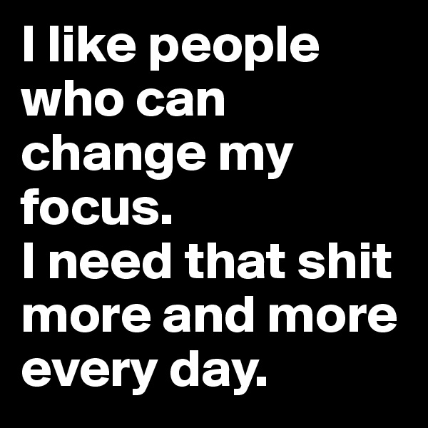 I like people who can change my focus. 
I need that shit more and more every day. 