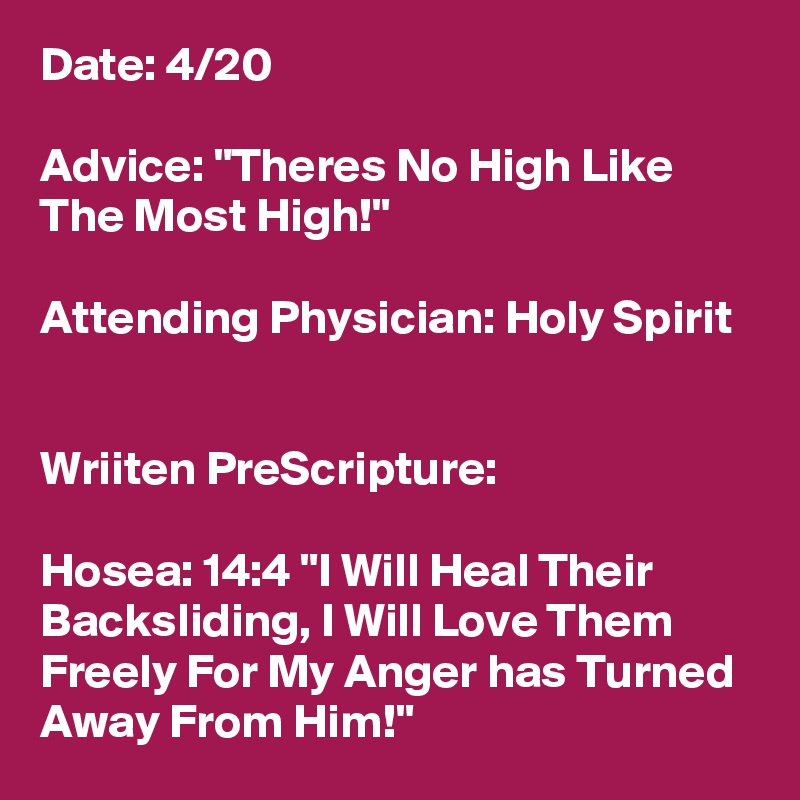 Date: 4/20

Advice: "Theres No High Like The Most High!"

Attending Physician: Holy Spirit


Wriiten PreScripture:

Hosea: 14:4 "I Will Heal Their Backsliding, I Will Love Them Freely For My Anger has Turned Away From Him!"