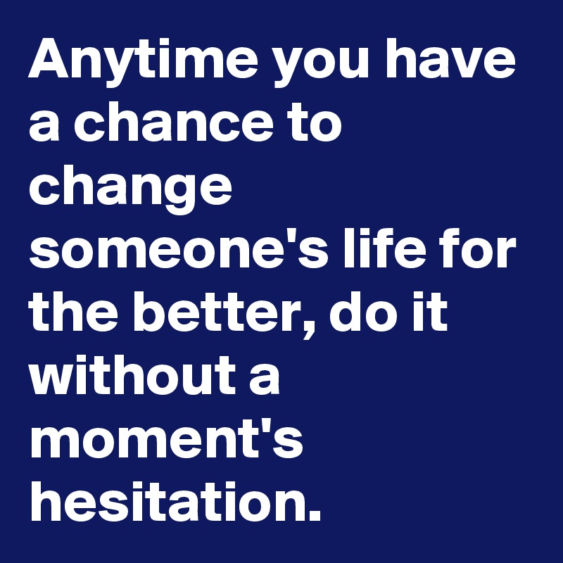 Anytime you have a chance to change someone's life for the better, do it without a moment's hesitation. 