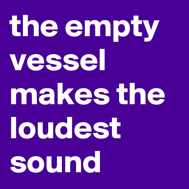 the empty vessel makes the loudest sound