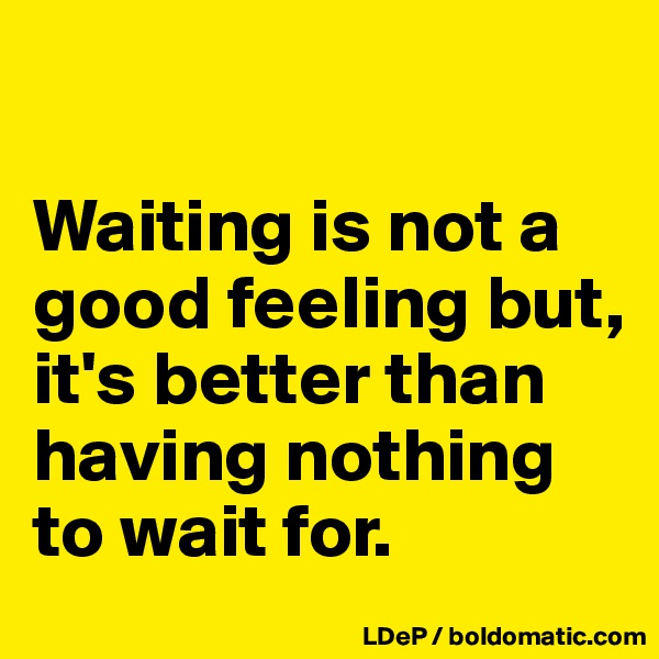 

Waiting is not a good feeling but, it's better than having nothing to wait for. 