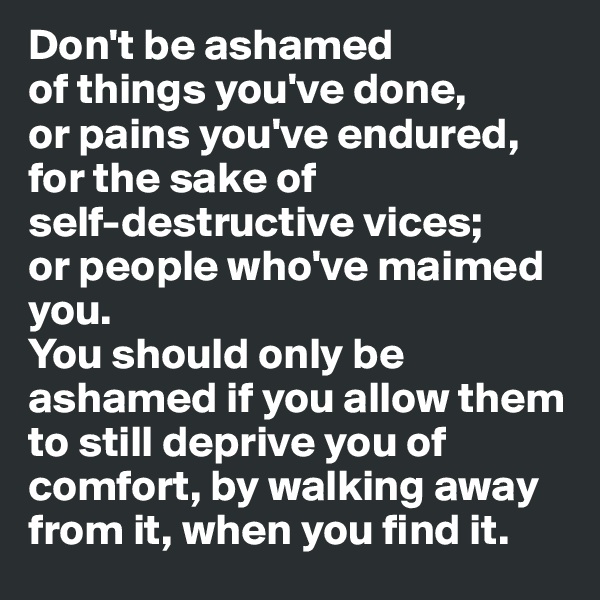 Don't be ashamed 
of things you've done, 
or pains you've endured,
for the sake of 
self-destructive vices;
or people who've maimed you.
You should only be ashamed if you allow them to still deprive you of comfort, by walking away from it, when you find it.