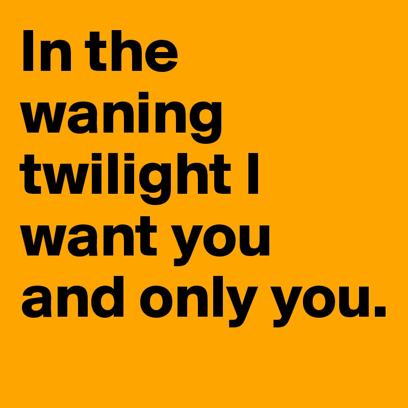 In the waning twilight I want you and only you.