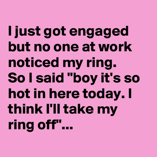 
I just got engaged but no one at work noticed my ring.
So I said "boy it's so hot in here today. I think I'll take my ring off"...
