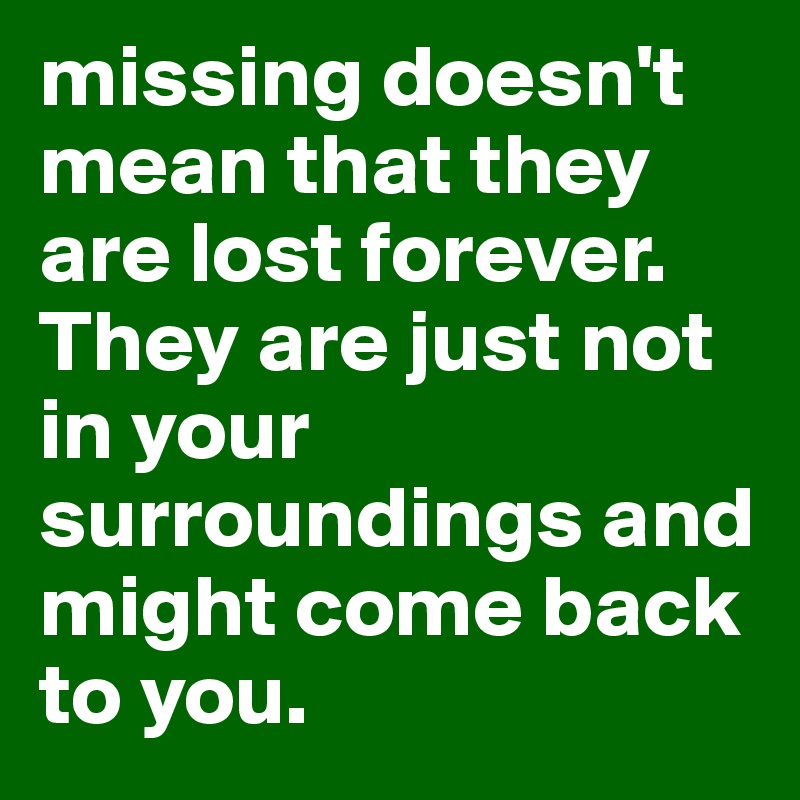missing doesn't mean that they are lost forever. 
They are just not in your surroundings and might come back to you.