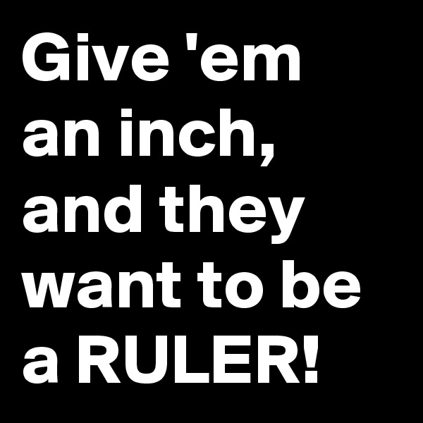 Give 'em an inch, and they want to be a RULER!