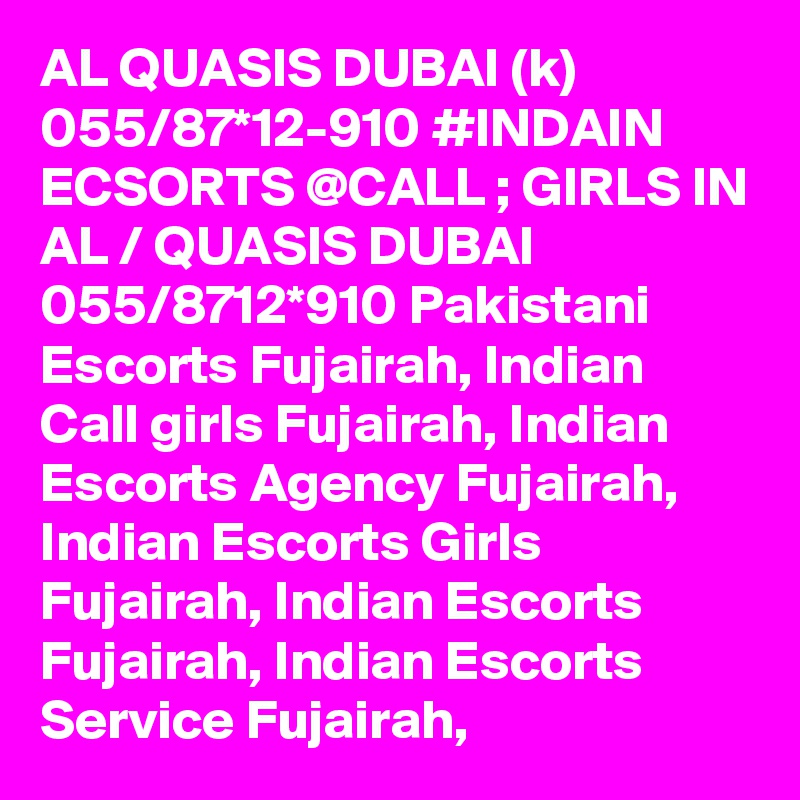 AL QUASIS DUBAI (k) 055/87*12-910 #INDAIN ECSORTS @CALL ; GIRLS IN AL / QUASIS DUBAI 055/8712*910 Pakistani Escorts Fujairah, Indian Call girls Fujairah, Indian Escorts Agency Fujairah, Indian Escorts Girls Fujairah, Indian Escorts Fujairah, Indian Escorts Service Fujairah,