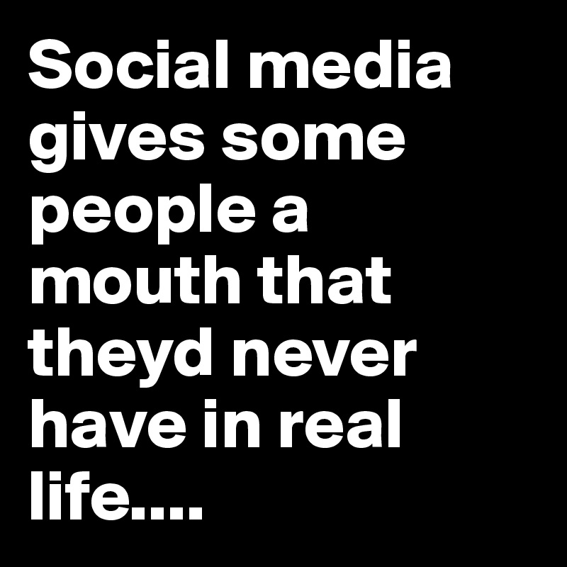 Social media gives some people a mouth that theyd never have in real life....