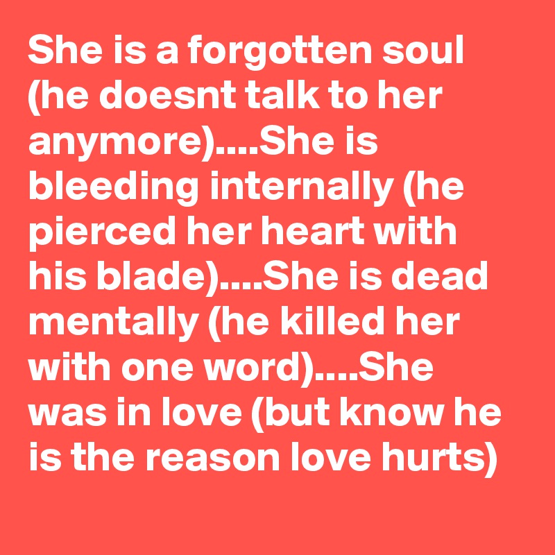 She is a forgotten soul (he doesnt talk to her anymore)....She is bleeding internally (he pierced her heart with his blade)....She is dead mentally (he killed her with one word)....She was in love (but know he is the reason love hurts)