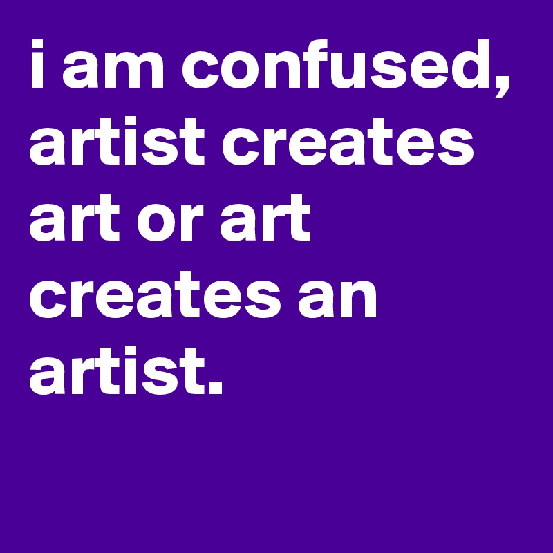 i am confused, artist creates art or art creates an artist.
