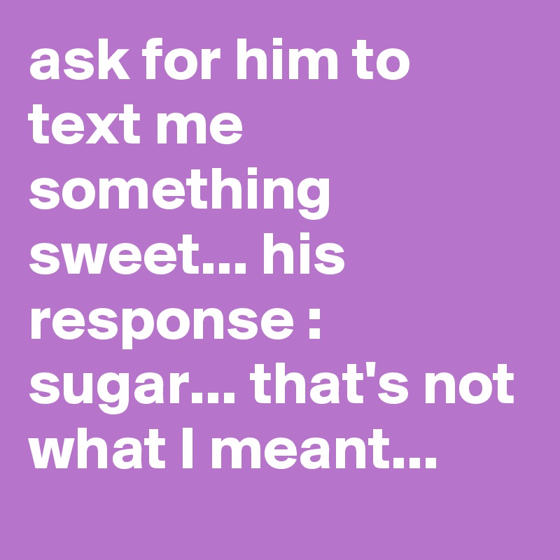 ask for him to text me something sweet... his response : sugar... that's not what I meant... 
