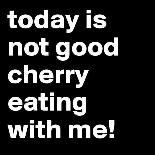today is not good cherry eating with me!
