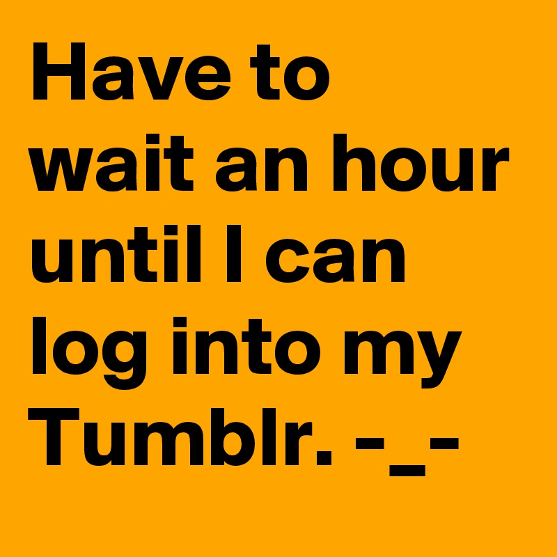 Have to wait an hour until I can log into my Tumblr. -_-