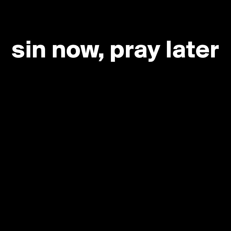 
sin now, pray later






