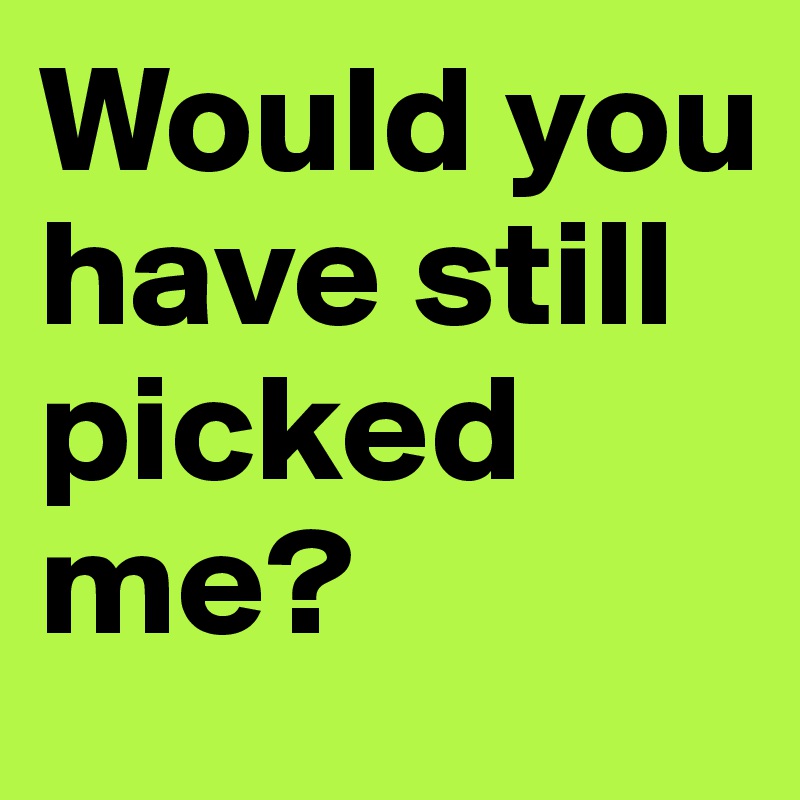 Would you have still picked me?