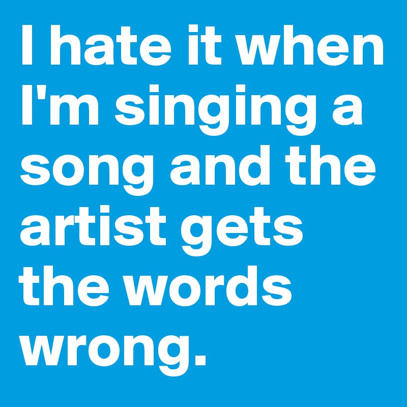 I hate it when I'm singing a song and the artist gets the words wrong.