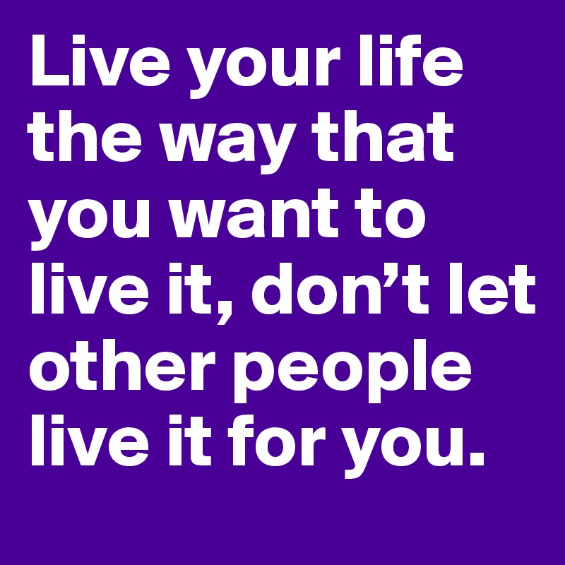 Live your life the way that you want to live it, don’t let other people live it for you.