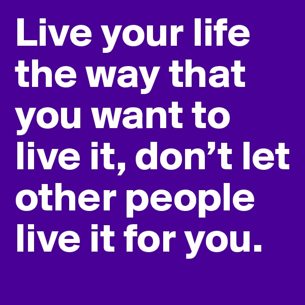 Live your life the way that you want to live it, don’t let other people live it for you.